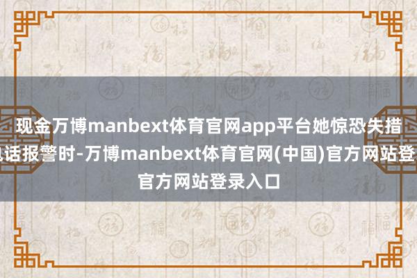 现金万博manbext体育官网app平台她惊恐失措地打电话报警时-万博manbext体育官网(中国)官方网站登录入口