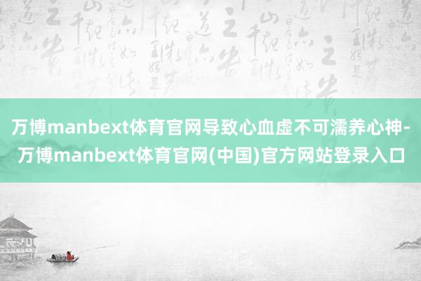 万博manbext体育官网导致心血虚不可濡养心神-万博manbext体育官网(中国)官方网站登录入口