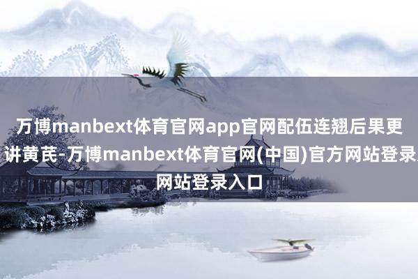 万博manbext体育官网app官网配伍连翘后果更强;讲黄芪-万博manbext体育官网(中国)官方网站登录入口