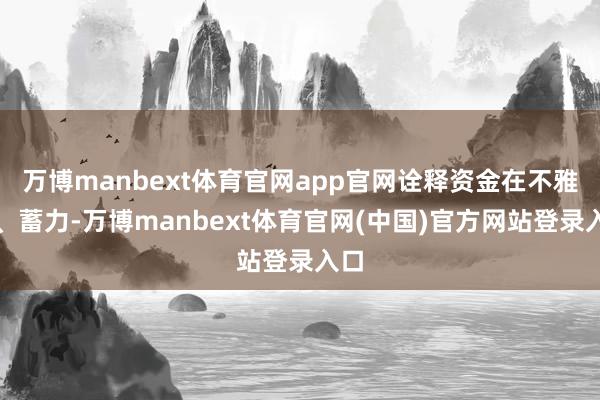 万博manbext体育官网app官网诠释资金在不雅望、蓄力-万博manbext体育官网(中国)官方网站登录入口