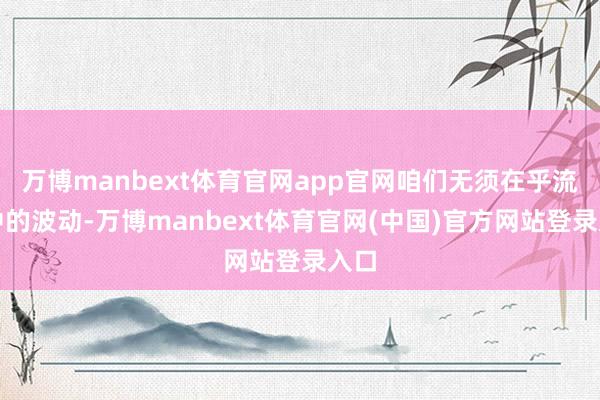 万博manbext体育官网app官网咱们无须在乎流程中的波动-万博manbext体育官网(中国)官方网站登录入口