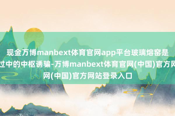 现金万博manbext体育官网app平台玻璃熔窑是玻璃分娩经过中的中枢诱骗-万博manbext体育官网(中国)官方网站登录入口