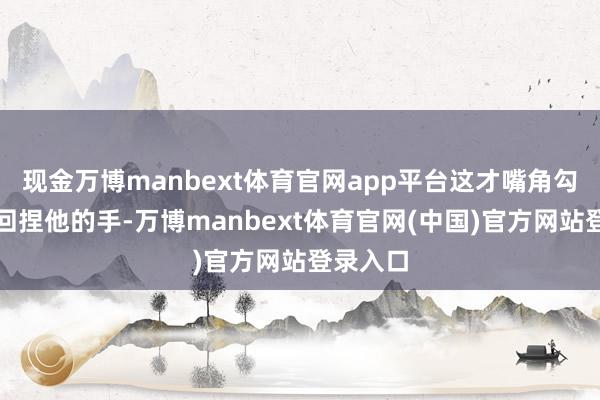 现金万博manbext体育官网app平台这才嘴角勾着含笑回捏他的手-万博manbext体育官网(中国)官方网站登录入口