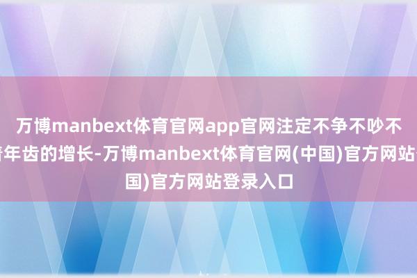 万博manbext体育官网app官网注定不争不吵不骄贵跟着年齿的增长-万博manbext体育官网(中国)官方网站登录入口