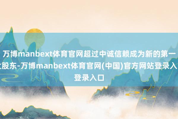 万博manbext体育官网超过中诚信赖成为新的第一大股东-万博manbext体育官网(中国)官方网站登录入口