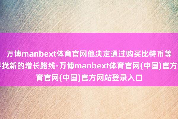 万博manbext体育官网他决定通过购买比特币等加密钞票来寻找新的增长路线-万博manbext体育官网(中国)官方网站登录入口