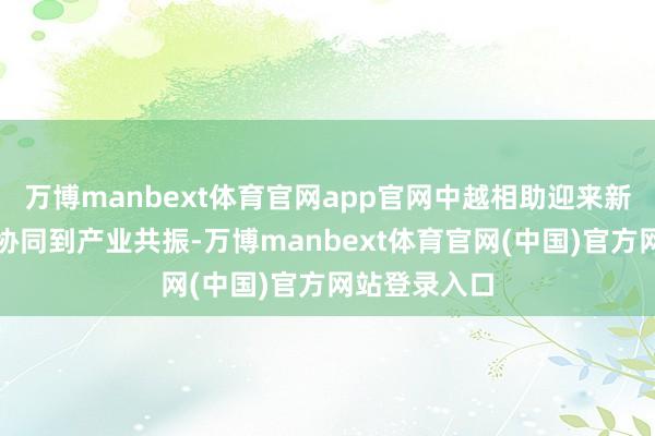 万博manbext体育官网app官网中越相助迎来新口头从轨制协同到产业共振-万博manbext体育官网(中国)官方网站登录入口
