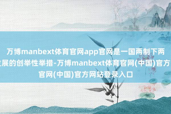万博manbext体育官网app官网是一国两制下两地金融阛阓发展的创举性举措-万博manbext体育官网(中国)官方网站登录入口