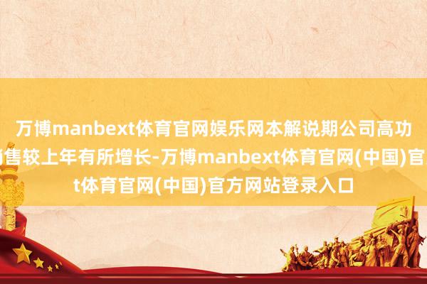 万博manbext体育官网娱乐网本解说期公司高功率电源的坐蓐销售较上年有所增长-万博manbext体育官网(中国)官方网站登录入口
