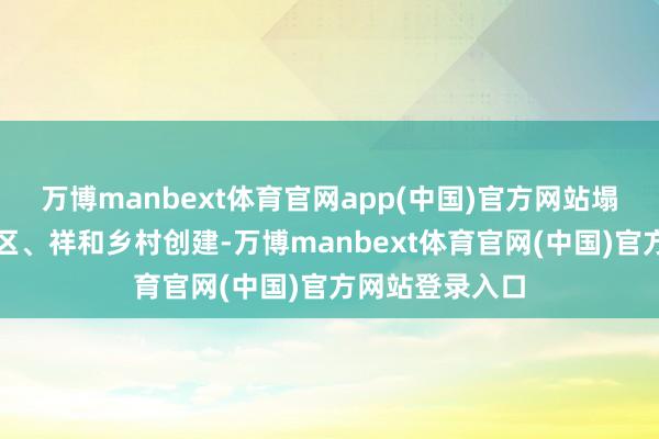 万博manbext体育官网app(中国)官方网站塌实鼓吹幸福社区、祥和乡村创建-万博manbext体育官网(中国)官方网站登录入口