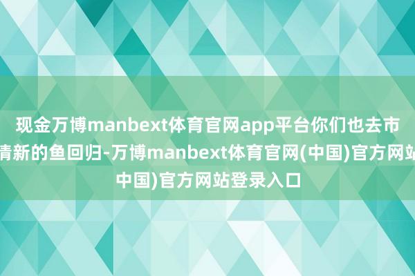 现金万博manbext体育官网app平台你们也去市集上挑些清新的鱼回归-万博manbext体育官网(中国)官方网站登录入口