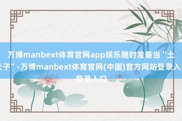 万博manbext体育官网app娱乐随时准备当“土天子”-万博manbext体育官网(中国)官方网站登录入口
