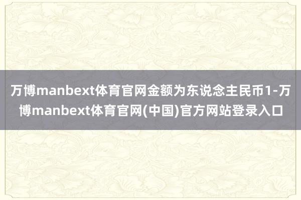 万博manbext体育官网金额为东说念主民币1-万博manbext体育官网(中国)官方网站登录入口