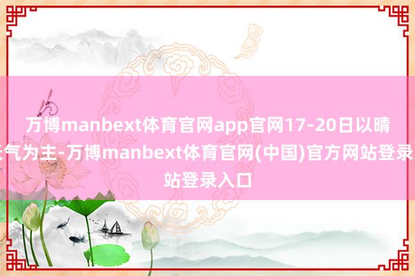 万博manbext体育官网app官网17-20日以晴晴天气为主-万博manbext体育官网(中国)官方网站登录入口