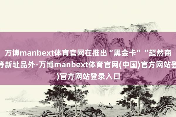 万博manbext体育官网在推出“黑金卡”“超然商务卡”等新址品外-万博manbext体育官网(中国)官方网站登录入口