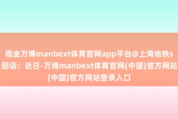 现金万博manbext体育官网app平台@上海地铁shmetro 回话：近日-万博manbext体育官网(中国)官方网站登录入口