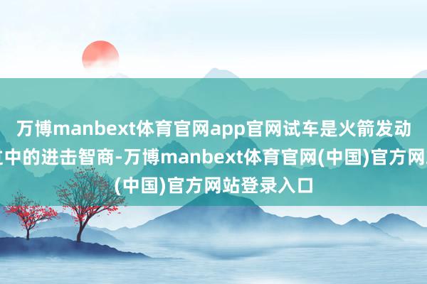 万博manbext体育官网app官网试车是火箭发动机研制经过中的进击智商-万博manbext体育官网(中国)官方网站登录入口