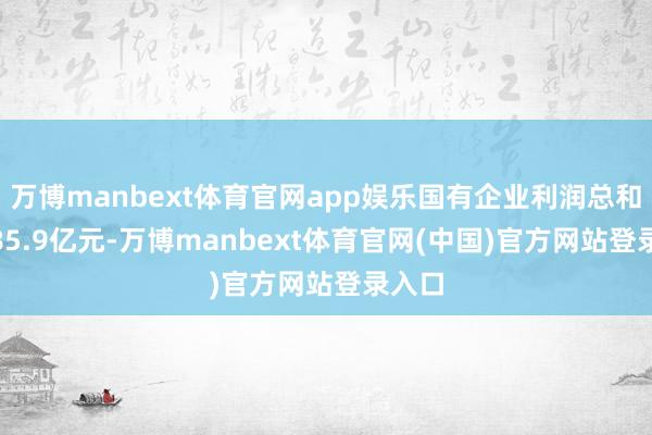 万博manbext体育官网app娱乐国有企业利润总和38485.9亿元-万博manbext体育官网(中国)官方网站登录入口