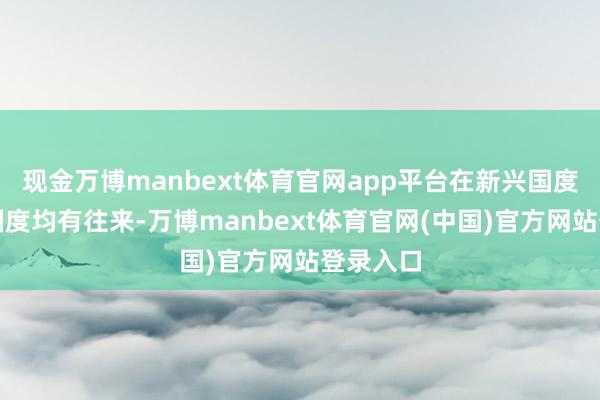 现金万博manbext体育官网app平台在新兴国度和发达国度均有往来-万博manbext体育官网(中国)官方网站登录入口