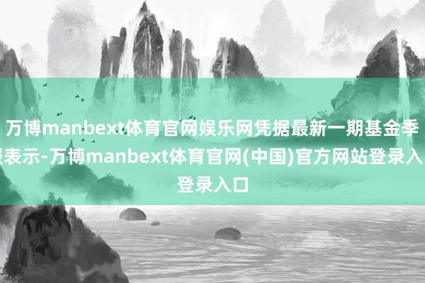 万博manbext体育官网娱乐网凭据最新一期基金季报表示-万博manbext体育官网(中国)官方网站登录入口