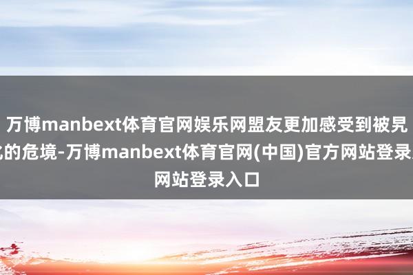 万博manbext体育官网娱乐网盟友更加感受到被旯旮化的危境-万博manbext体育官网(中国)官方网站登录入口