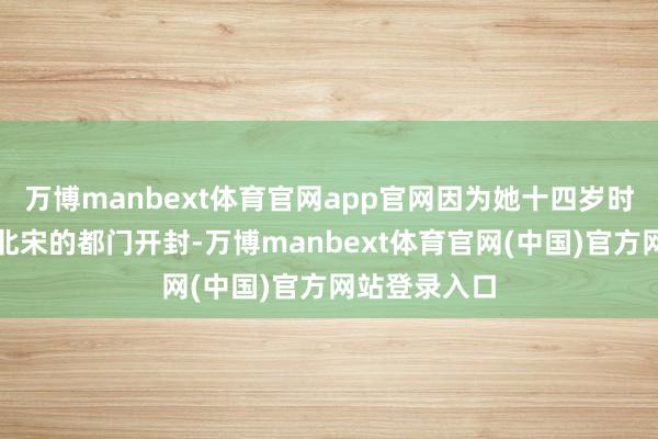 万博manbext体育官网app官网因为她十四岁时就远走其时北宋的都门开封-万博manbext体育官网(中国)官方网站登录入口