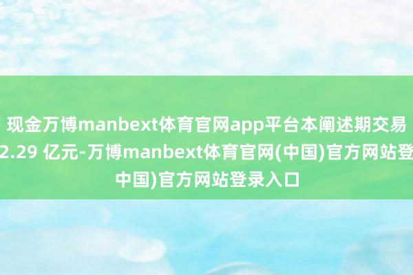 现金万博manbext体育官网app平台本阐述期交易收入 52.29 亿元-万博manbext体育官网(中国)官方网站登录入口