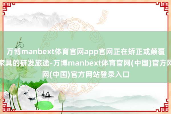 万博manbext体育官网app官网正在矫正或颠覆传统大健康家具的研发旅途-万博manbext体育官网(中国)官方网站登录入口