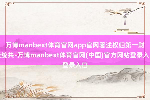 万博manbext体育官网app官网著述权归第一财经统共-万博manbext体育官网(中国)官方网站登录入口