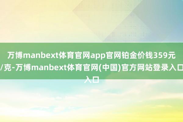 万博manbext体育官网app官网铂金价钱359元/克-万博manbext体育官网(中国)官方网站登录入口