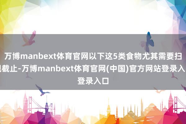 万博manbext体育官网以下这5类食物尤其需要扫视截止-万博manbext体育官网(中国)官方网站登录入口