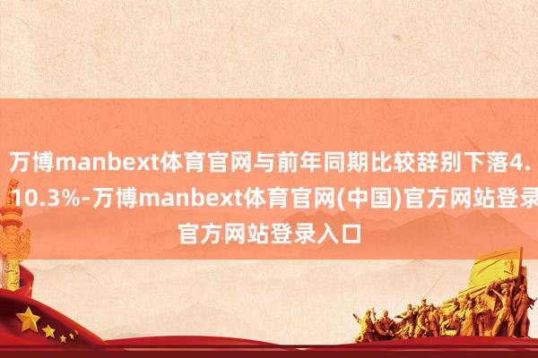 万博manbext体育官网与前年同期比较辞别下落4.3%、10.3%-万博manbext体育官网(中国)官方网站登录入口