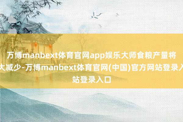 万博manbext体育官网app娱乐大师食粮产量将极大减少-万博manbext体育官网(中国)官方网站登录入口