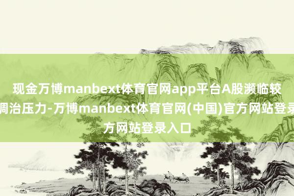 现金万博manbext体育官网app平台A股濒临较大的调治压力-万博manbext体育官网(中国)官方网站登录入口