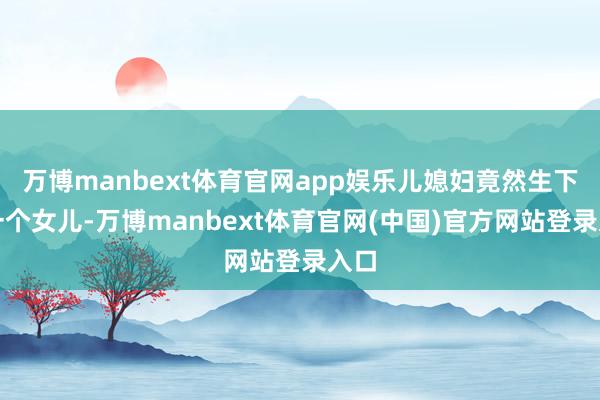 万博manbext体育官网app娱乐儿媳妇竟然生下了一个女儿-万博manbext体育官网(中国)官方网站登录入口