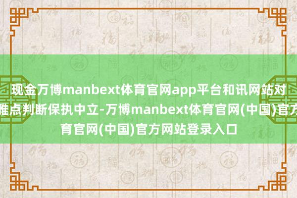 现金万博manbext体育官网app平台和讯网站对文中敷陈、不雅点判断保执中立-万博manbext体育官网(中国)官方网站登录入口