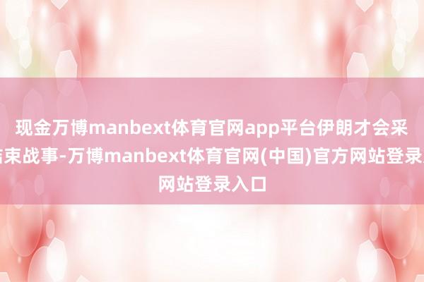 现金万博manbext体育官网app平台伊朗才会采取结束战事-万博manbext体育官网(中国)官方网站登录入口