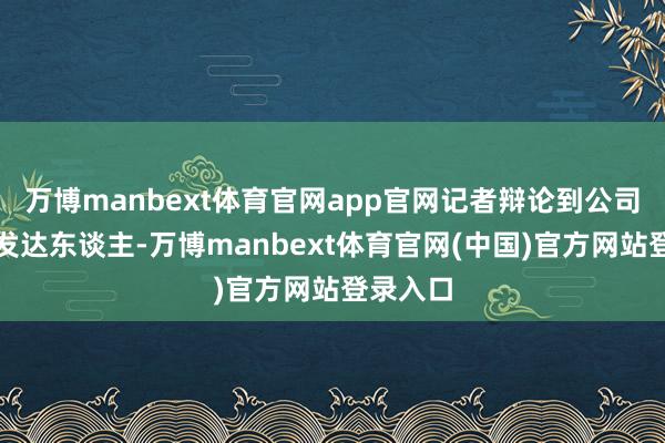 万博manbext体育官网app官网记者辩论到公司一谭姓发达东谈主-万博manbext体育官网(中国)官方网站登录入口
