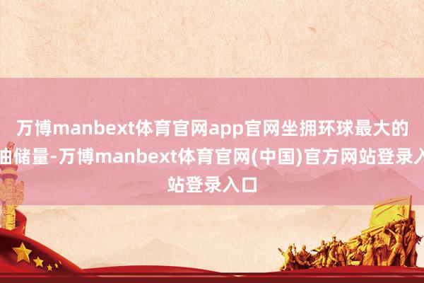 万博manbext体育官网app官网坐拥环球最大的石油储量-万博manbext体育官网(中国)官方网站登录入口