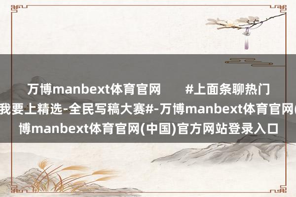 万博manbext体育官网       #上面条聊热门##发优质内容享分红##我要上精选-全民写稿大赛#-万博manbext体育官网(中国)官方网站登录入口
