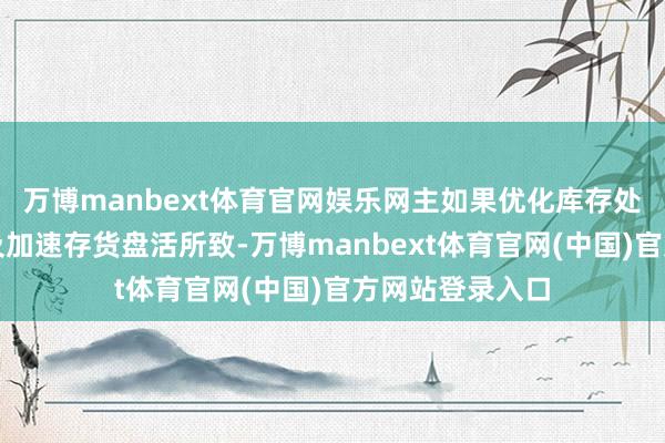 万博manbext体育官网娱乐网主如果优化库存处理、提高销售及加速存货盘活所致-万博manbext体育官网(中国)官方网站登录入口