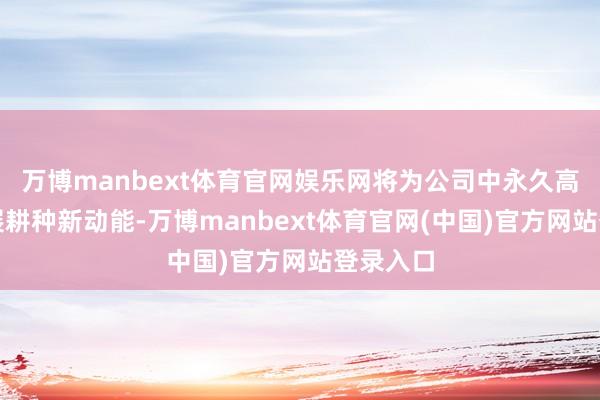 万博manbext体育官网娱乐网将为公司中永久高质地发展耕种新动能-万博manbext体育官网(中国)官方网站登录入口