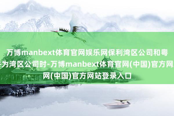 万博manbext体育官网娱乐网保利湾区公司和粤东公司合并为湾区公司时-万博manbext体育官网(中国)官方网站登录入口