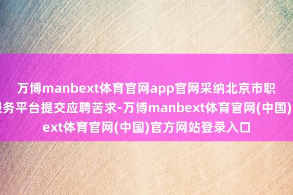 万博manbext体育官网app官网采纳北京市职业单元公开招聘服务平台提交应聘苦求-万博manbext体育官网(中国)官方网站登录入口