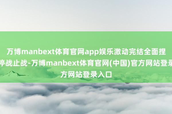 万博manbext体育官网app娱乐激动完结全面捏久的停战止战-万博manbext体育官网(中国)官方网站登录入口