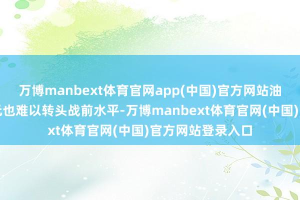 万博manbext体育官网app(中国)官方网站油价期货和好意思元也难以转头战前水平-万博manbext体育官网(中国)官方网站登录入口