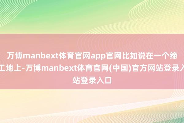 万博manbext体育官网app官网比如说在一个缔造工地上-万博manbext体育官网(中国)官方网站登录入口