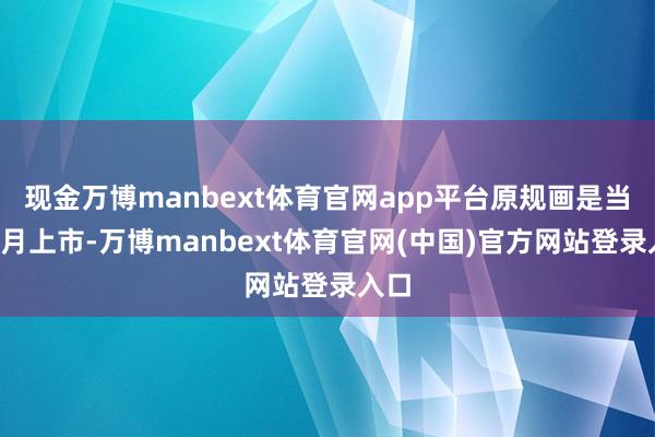 现金万博manbext体育官网app平台原规画是当年8月上市-万博manbext体育官网(中国)官方网站登录入口