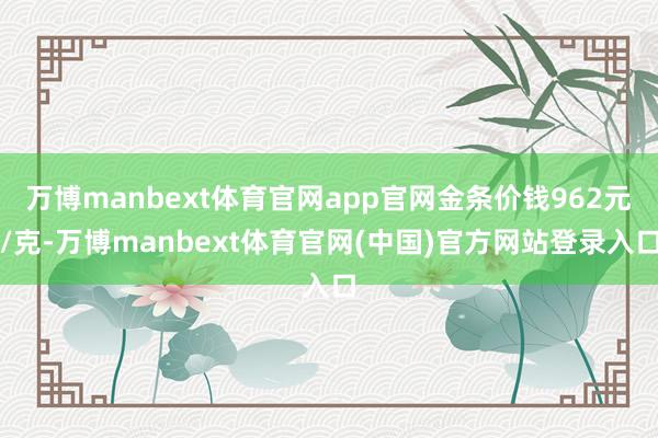 万博manbext体育官网app官网金条价钱962元/克-万博manbext体育官网(中国)官方网站登录入口