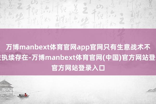 万博manbext体育官网app官网只有生意战术不细目性执续存在-万博manbext体育官网(中国)官方网站登录入口